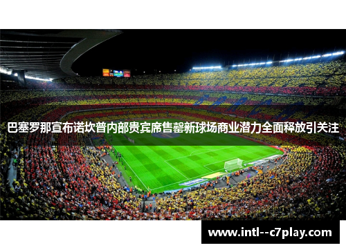 巴塞罗那宣布诺坎普内部贵宾席售罄新球场商业潜力全面释放引关注