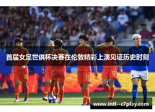 首届女足世俱杯决赛在伦敦精彩上演见证历史时刻 首届女足世俱杯决赛在伦敦精彩上演见证历史时刻